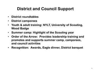 District and Council Support
• District roundtables
• District camporees
• Youth & adult training: NYLT, University of Scouting,
Wood Badge
• Summer camp: Highlight of the Scouting year
• Order of the Arrow: Provides leadership training and
promotes and supports summer camp, camporees,
and council activities
• Recognition: Awards, Eagle dinner, District banquet
96
 