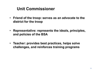 Unit Commissioner
• Friend of the troop: serves as an advocate to the
district for the troop
• Representative: represents the ideals, principles,
and policies of the BSA
• Teacher: provides best practices, helps solve
challenges, and reinforces training programs
98
 