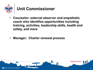 Unit Commissioner
• Counselor: external observer and empathetic
coach who identifies opportunities including
training, activities, leadership skills, health and
safety, and more
• Manager: Charter renewal process
99
 