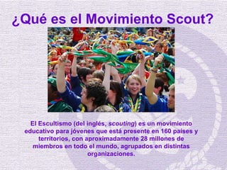 ¿Qué es el Movimiento Scout? El Escultismo (del inglés,  scouting ) es un movimiento educativo para jóvenes que está prese...