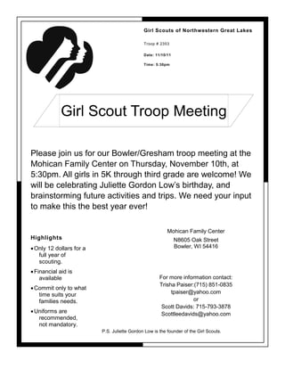 Girl Scouts of Northwestern Great Lakes

                                              Troop # 2353

                                              Date: 11/10/11

                                              Time: 5:30pm




             Girl Scout Troop Meeting

Please join us for our Bowler/Gresham troop meeting at the
Mohican Family Center on Thursday, November 10th, at
5:30pm. All girls in 5K through third grade are welcome! We
will be celebrating Juliette Gordon Low’s birthday, and
brainstorming future activities and trips. We need your input
to make this the best year ever!

                                                          Mohican Family Center
Highlights                                                     N8605 Oak Street
 Only 12 dollars for a                                        Bowler, WI 54416
   full year of
   scouting.
 Financial aid is
    available                                         For more information contact:
                                                      Trisha Paiser:(715) 851-0835
 Commit only to what
   time suits your                                         tpaiser@yahoo.com
   families needs.                                                  or
                                                       Scott Davids: 715-793-3878
 Uniforms are                                         Scottleedavids@yahoo.com
   recommended,
   not mandatory.
                          P.S. Juliette Gordon Low is the founder of the Girl Scouts.
 