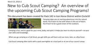 New to Cub Scout Camping? An overview of
the upcoming Cub Scout Camping Programs!
This document has been created for Pack 142 in Iron Horse District within Circle10
Camping takes you on exciting adventures into the natural
world. You’ll learn to live with others in the out-of-doors.
You’ll learn to be a good citizen of the outdoors.
Camping is fun, and it’s good for your mind, body, and spirit. It helps you learn to rely on yourself—on your
own skills and knowledge.
When you go camping as a Cub Scout, you get skills you will learn and use more, later, as a Boy Scout.
Cub Scout camping often starts with a pack overnighter at a local park or at one of our council camps.
March 23, 2018 v1
 