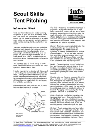 Scout Skills
Tent Pitching                                                                                            0845 300 1818

                                                                    Guy lines - These may also be known as 'guys' or
Information Sheet                                                   guy ropes'. A guy line is a single line or rope
                                                                    which comes from a part of the tent which, when
Tents are the most expensive part of camping                        the tent is pegged into the ground and when the
equipment. A good tent is an investment which,                      guy line is pulled tight, creates the familiar tent
with care, should last many years. In order to                      shape. Badly tensioned lines cause a tent to sag
ensure that this happens, care needs to be taken                    and when raining, pockets of water form which
when putting up, taking down, and storing tents -                   may then drip into the tent. These lines also help
not to mention looking after them when they are                     to keep the tent down in high winds.
in use!
                                                                    Runner - This is a wooden or plastic bracket that
There are usually two main purposes for tents in                    is attached to the guy line, and aids the
Scouting; firstly, there is the traditional standing                shortening of the line (and therefore the
Troop camp which normally uses the large,                           tightening of the line), more simply than using a
heavyweight patrol tents which sleep up to six                      sheepshank knot. The guy line goes from the
people and, secondly, lightweight one, two or                       tent, around the peg, and back up to the runner
three person tents ideal for smaller camps and                      where it is tied off. The runner has a second
expeditions where the tents need to be carried in                   hole which the line can freely run through, and it
or on rucsacs.                                                      is this part which holds the line in position.
This factsheet looks at how to put up or 'pitch'                    Becket - There are several forms of becket, and
tents, take them down or 'strike' them, and a few                   they are the means by which to close or tie up
tips about how to care for them.                                    the door. Some beckets take the shape of a
                                                                    wooden toggle and loop, others consist of a loop
It is also important to be familiar with the parts of               passing through an eyelet on the other side of
a tent as they may be referred to throughout this                   the door.
sheet. Although the different tents may look as
though they all have different parts, they are in                   Pegging point - As the name suggests, this is the
fact comprised of many common features - and                        place in which you put the tent peg. On a patrol
although they may vary in their size and shape,                     tent, these points are the brailing loops (see
they all do the same thing.                                         opposite) at the bottom of the tent, or at the end
                                                                    of a guy line. On a lightweight hiking tent, the
For identifying the main parts of a tent, a patrol                  pegging points are rubber bands that are fixed to
tent has been used as an example.                                   the tent through a canvas loop that is stitched to
                                                                    the tent. A pegging point is usually at a strong
                                                                    point on a tent such as on a seam line.

                                                                    Ridge - This is the top of a tent from where the
                                                                    two sides slope away. On a patrol tent this is
                                                                    identified by the top cross pole (also known as
                                                                    the ridge pole). It is important not to put anything
                                                                    between the canvas and this pole, as this will
                                                                    encourage water to seep through at this point.

                                                                    Flysheet - This is an outer covering layer to the
                                                                    tent. For frame and lightweight tents, the inner
                                                                    tent is a very light, breathable cotton layer, and
                                                                    so needs this waterproof layer to protect it from
                                                                    wind and rain. The flysheet is, therefore, made
                                                                    from a heavier material than the inner. There


1/8 Scout Skills Tent Pitching © The Scout Association 2000 – Item code: FS315085 (Format Revision Aug 2000)
The Scout Association, Information Centre, Gilwell Park, Bury Road, Chingford, London E4 7QW. Email: info.centre@scout.org.uk
Website www.scoutbase.org.uk Direct: 020 8498 5400 Local rate call: 0845 300 1818 Fax: 020 8498 5407
 