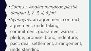 •Games : Angkat mangkok plastik
dengan 1, 2, 3, 4, 5 jari
•Synonyms: an agreement. contract,
agreement, undertaking,
commitment, guarantee, warrant,
pledge, promise, bond, indenture;
pact, deal, settlement, arrangement,
understanding
 