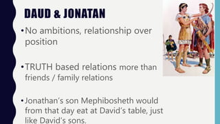 DAUD & JONATAN
•No ambitions, relationship over
position
•TRUTH based relations more than
friends / family relations
•Jonathan’s son Mephibosheth would
from that day eat at David’s table, just
like David’s sons.
 