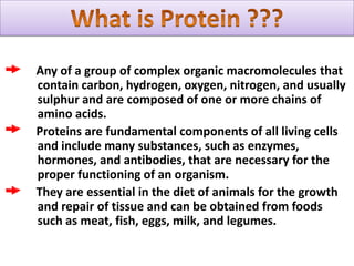 What is Protein ???Any of a group of complex organic macromolecules that contain carbon, hydrogen, oxygen, nitrogen, and usually sulphur and are composed of one or more chains of amino acids.     Proteins are fundamental components of all living cells and include many substances, such as enzymes, hormones, and antibodies, that are necessary for the proper functioning of an organism.     They are essential in the diet of animals for the growth and repair of tissue and can be obtained from foods such as meat, fish, eggs, milk, and legumes.