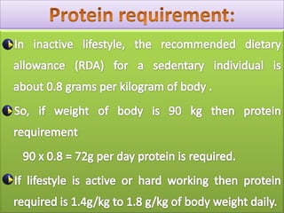 Protein requirement:In inactive lifestyle, the recommended dietary allowance (RDA) for a sedentary individual isabout 0.8 grams per kilogram of body .    So, if weight of body is 90 kg then protein requirement        90 x 0.8 = 72g per day protein is required.     If lifestyle is active or hard working then protein required is 1.4g/kg to 1.8 g/kg of body weight daily.