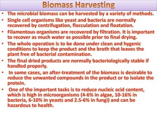 It requires pure culture of chosen organism that is in the correct physiological state, sterilization of the growth medium which is used for the organism, a production fermentor which is the equipment used for drawing the culture medium in the steady state, cell separation, collection of cell free supernatant, product purification and effluent treatment. A fermentor is the instrument, which is set up to carry out the process of fermentation.Fermentor is also equipped with an aerator, which supplies oxygen to aerobic processes also a stirrer is used to keep the concentration of the medium the same.A thermostat is used to regulate temperature and a pH detector and some other control devices, which keep all the different parameters needed for growth constant.For the producing and harvesting of microbial proteins cost is a major problem. Such a production even in high rate causes dilute solutions usually less than 5% solids. There are many methods available for concentrating the solutions like filtration, precipitation, centrifugation and the use of semi-permeable membranes. The equipment used for these methods of de-watering is expensive and so would not be suitable for small scale productions and operations. Single cell proteins need to be dried to 10% moisture or they can be condensed and denatured to prevent spoilage.