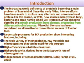 Introduction     The increasing world deficiency of protein is becoming a main problem of humankind. Since the early fifties, intense efforts have been made to explore new, alternate and unconventional protein. For this reason, in 1996, new sources mainly yeast, fungi, bacteria and algae named Single Cell Protein (SCP) as coined to describe the protein production from biomass, originating from different microbial sources. Microbial biomass has been considered an alternative to conventional sources of food or feed.      Large-scale processes for SCP production show interesting features, including:     The wide variety of methodologies, raw materials and microorganisms that can be used for this purpose     High efficiency in substrate conversion     High productivity, derived from the fast growth rate of microorganisms     Independence of seasonal factors (Roth, 1980; Parajo et al., 1995)
