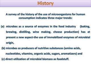 HistoryA survey of the history of the use of microorganisms for human consumption indicates three major trends: microbes as a source of enzymes in the food industry    (baking, brewing, distilling, wine making, cheese production) has at present a new aspect-the use of immobilized enzymes of microbial origin, (b) microbes as producers of nutritive substances (amino acids,          nucleotides, vitamins, organic acids, sugars, aromatizers) and (c) direct utilization of microbial biomass as foodstuff.