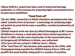 Since 2500 B.C. yeasts have been used in bread and beverage production. In 1781 processes for preparing highly concentrated forms of yeast were established. "Food from oil"In the 1960s, researchers at British Petroleum developed what they called "proteins-from-oil process": a technology for producing single cell protein by yeast fed by waxy n-paraffins, a product produced by oil refineries. 