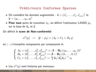 Pr´dicteurs Conformes Sparses
                    e
     On consid`re les donn´es augment´es : x = (x1 , . . . , xn , xnew ) et
                 e             e        e
     y = (y1 , . . . , yn , y)
     Pour tout point de transition λk , on d´ﬁnit l’estimateur LASSO µk
                                            e                              ˆ
     sur la base de xk et y
On d´ﬁnit le score de Non-conformit´
    e                              e

                         αk (y) := |y − µk | = |Ak + Ck + Bk y|
                                        ˆ

o` | · | s’interpr`te composante par composante et
 u                e

            Ak = (ak , . . . , ak , ak ) := (I − Hk ) (y1 , . . . , yn , 0)
           
                       1            n new
               Bk = (bk , . . . , bk , bk ) := (I − Hk ) (0, . . . , 0, 1)
                       1           n new
               Ck = (ck , . . . , ck , ck ) := λk xk (xk xk )−1 sk
           
                       1           n new        2


     Les αk (y) sont lin´aires par morceaux
                        e
      M. Hebiri (UMLV)                    SCP                           8 Avril 2011   10 / 21
 