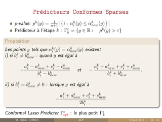 Pr´dicteurs Conformes Sparses
                   e
                       1
    p-value: pk (y) = n+1 | i : αi (y) ≤ αnew (y) |
                                 k        k

    Pr´dicteur ` l’´tape k : Γε = {y ∈ R : pk (y) > ε}
      e        a e             k

Proposition
                       k        k
Les points y tels que αi (y) = αnew (y) existent
       k = bk
i) si bi    new : quand y est ´gal `
                              e    a

            ak − ak + ck − ck
             i    new     i new               ak + ak + ck + ck
                                               i    new     i new
        −                           et    −                       .
                  bk − bk
                   i    new                         bk + bk
                                                     i    new

ii) si bk = bk = 0 : lorsque y est ´gal `
        i    new                   e    a

                             ak + ak + ck + ck
                              i    new    i  new
                         −
                                      2bk
                                        i

Conformal Lasso Predictor Γε : le plus petit Γε
                           opt                k
     M. Hebiri (UMLV)               SCP                      8 Avril 2011   11 / 21
 