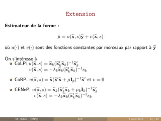 Extension
Estimateur de la forme :

                           µ = u(x, s)y + v(x, s)
                           ˆ

o` u(·) et v(·) sont des fonctions constantes par morceaux par rapport ` y
 u                                                                     a

On s’int´resse `
        e      a
    CoLP: u(x, s) = xk (xk xk )−1 xk
            v(x, s) = −λk xk (xk xk )−1 sk

    CoRP: u(x, s) = x(x x + µIp )−1 x et v = 0

    CENeP: u(x, s) = xk (xk xk + µk Ik )−1 xk
            v(x, s) = −λk xk (xk xk )−1 sk



     M. Hebiri (UMLV)                SCP                    8 Avril 2011   13 / 21
 