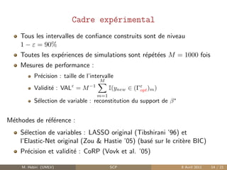 Cadre exp´rimental
                                    e
    Tous les intervalles de conﬁance construits sont de niveau
    1 − ε = 90%
    Toutes les exp´riences de simulations sont r´p´t´es M = 1000 fois
                  e                             e ee
    Mesures de performance :
           Pr´cision : taille de l’intervalle
             e
                                       M
           Validit´ : VALε = M −1
                  e                        I(ynew ∈ (Γε )m )
                                                      opt
                                     m=1
           S´lection de variable : reconstitution du support de β ∗
            e


M´thodes de r´f´rence :
 e           ee
    S´lection de variables : LASSO original (Tibshirani ’96) et
      e
    l’Elastic-Net original (Zou & Hastie ’05) (bas´ sur le crit`re BIC)
                                                  e            e
    Pr´cision et validit´ : CoRP (Vovk et al. ’05)
      e                 e

     M. Hebiri (UMLV)                      SCP                        8 Avril 2011   14 / 21
 