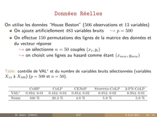Donn´es R´elles
                                e    e
On utilise les donn´es “House Boston” (506 observations et 13 variables)
                   e
    On ajoute artiﬁciellement 483 variables bruits → p = 500
     On eﬀectue 150 permutations des lignes de la matrice des donn´es et
                                                                    e
     du vecteur r´ponse
                 e
       → on s´lectionne n = 50 couples (xi , yi )
              e
       → on choisit une lignes au hasard comme ´tant (xnew , ynew )
                                                  e


Table: contrˆle de VALε et du numbre de variables bruits s´lectionn´es (variables
            o                                             e        e
X14 ` X500 ) (p = 500 et n = 50).
    a

              CoRP          CoLP        CENeP      Stopped-CoLP   2-PN-CoLP
   VALε     0.93± 0.01   0.43± 0.04   0.85± 0.02     0.85± 0.02    0.93± 0.01
   Noise      100 %        20.3 %        4.0 %          5.9 %           5.9 %



     M. Hebiri (UMLV)                   SCP                       8 Avril 2011   19 / 21
 