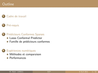 Outline


1   Cadre de travail


2   Pr´-requis
      e


3   Pr´dicteurs Conformes Sparses
      e
      Lasso Conformal Predictor
      Famille de pr´dicteurs conformes
                   e


4   Exp´riences num´riques
       e           e
      M´thodes et comparaison
        e
      Performances



      M. Hebiri (UMLV)              SCP   8 Avril 2011   2 / 21
 