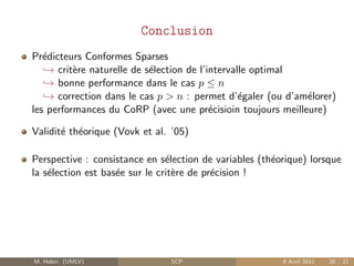 Conclusion
Pr´dicteurs Conformes Sparses
   e
   → crit`re naturelle de s´lection de l’intervalle optimal
          e                e
   → bonne performance dans le cas p ≤ n
   → correction dans le cas p > n : permet d’´galer (ou d’am´lorer)
                                                 e           e
les performances du CoRP (avec une pr´cisioin toujours meilleure)
                                          e

Validit´ th´orique (Vovk et al. ’05)
       e e

Perspective : consistance en s´lection de variables (th´orique) lorsque
                                e                      e
la s´lection est bas´e sur le crit`re de pr´cision !
    e               e             e        e




M. Hebiri (UMLV)               SCP                       8 Avril 2011   20 / 21
 