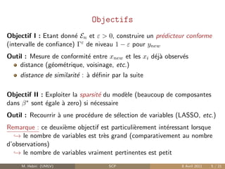 Objectifs
Objectif I : Etant donn´ En et ε > 0, construire un pr´dicteur conforme
                        e                             e
(intervalle de conﬁance) Γε de niveau 1 − ε pour ynew
Outil : Mesure de conformit´ entre xnew et les xi d´j` observ´s
                           e                       ea        e
    distance (g´om´trique, voisinage, etc.)
               e e
    distance de similarit´ : ` d´ﬁnir par la suite
                         e a e

Objectif II : Exploiter la sparsit´ du mod`le (beaucoup de composantes
                                  e       e
dans β ∗ sont ´gale ` zero) si n´cessaire
              e     a           e
Outil : Recourrir ` une proc´dure de s´lection de variables (LASSO, etc.)
                  a         e         e
Remarque : ce deuxi`me objectif est particuli`rement int´ressant lorsque
                   e                         e          e
   → le nombre de variables est tr`s grand (comparativement au nombre
                                  e
d’observations)
   → le nombre de variables vraiment pertinentes est petit
     M. Hebiri (UMLV)                SCP                     8 Avril 2011   5 / 21
 