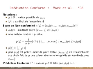 Pr´diction Conforme :
       e                                         Vovk et al.             ’05
Notations :
   y ∈ R : valeur possible de ynew
    |A| : cardinal de l’ensemble A
Score de Non-conformit´ α(y) = (α1 (y), . . . , αn (y), αnew (y))
                      e
    αi (y) : similarit´ entre (xnew , y) et (xi , yi )
                      e
    information relative : p-value
                         1
             p(y) =         | {i ∈ {1, . . . , n, new} : αnew (y) ≤ αi (y)} |
                        n+1
              1
    p(y) ∈ [ n+1 ; 1]
    plus p(y) est petite, moins la paire test´e (xnew , y) est vraisemblable
                                             e
    (ce choix fait de y une valeur aberrante lorsqu’elle est combin´e avec
                                                                     e
    xnew )
Pr´dicteur Conforme Γε : valeurs y ∈ R telle que p(y) > ε.
  e
     M. Hebiri (UMLV)                     SCP                         8 Avril 2011   6 / 21
 