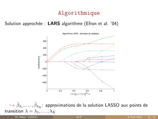 Algorithmique
Solution approch´e : LARS algorithme (Efron et al. ’04)
                e
                                                           Algorithme LARS : données de diabètes


                                           600


                                           400


                                           200
                        Coefficients βj




                                             0


                                          −200


                                          −400


                                          −600



                                                 0   0.2             0.4                 0.6       0.8   1
                                                                                         mc
                                                                   ( Σ | βj | ) / ( Σ | βj    |)




       ˆ           ˆ
   → βλ1 , . . . , βλK : approximations de la solution LASSO aux points de
transition λ = λ1 , . . . , λK
     M. Hebiri (UMLV)                                                      SCP                               8 Avril 2011   8 / 21
 