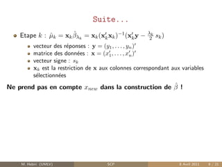 Suite...
                      ˆ
    Etape k : µk = xk βλk = xk (xk xk )−1 (xk y −
              ˆ                                       λk
                                                           sk )
                                                       2
          vecteur des r´ponses : y = (y1 , . . . , yn )
                        e
          matrice des donn´es : x = (x1 , . . . , xn )
                             e
          vecteur signe : sk
          xk est la restriction de x aux colonnes correspondant aux variables
          s´lectionn´es
           e        e
                                                    ˆ
Ne prend pas en compte xnew dans la construction de β !




    M. Hebiri (UMLV)                   SCP                         8 Avril 2011   9 / 21
 