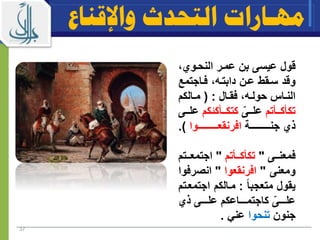 37
‫ق‬‫ول‬‫عمار‬ ‫بن‬ ‫عيسى‬‫النحاوي‬
‫وقد‬‫عان‬ ‫ساقط‬‫دابتاه‬‫فااجتم‬‫ع‬
‫ااس‬‫ا‬‫الن‬‫اال‬‫ا‬‫فق‬ ‫اه‬‫ا‬‫حول‬( :‫االكم‬‫ا‬‫م‬
‫ااأتم‬‫ا‬‫تكأك‬‫ااى‬‫ا‬‫عل‬‫ااأكةكم‬‫ا‬‫كتك‬‫ع‬‫ااى‬‫ا‬‫ل‬
‫ذي‬‫ااااااااااااة‬‫ا‬‫جن‬‫افرنقعاااااااااااااوا‬.)
‫ااى‬‫ا‬‫فمعن‬"‫ااأتم‬‫ا‬‫تكأك‬"‫اات‬‫ا‬‫اجتمع‬‫م‬
‫ومعنى‬"‫افرنقعوا‬"‫انصر‬‫فوا‬
ً‫ا‬‫متعجب‬ ‫يقول‬:‫اجتم‬ ‫ماالكم‬‫عاتم‬
‫ااااى‬‫ا‬‫عل‬‫اااااعكم‬‫ا‬‫كاجتم‬‫ذي‬ ‫ااااى‬‫ا‬‫عل‬
‫جنون‬‫تنحوا‬‫عني‬.
‫واإلقناع‬ ‫التحدث‬ ‫مهـارات‬
 