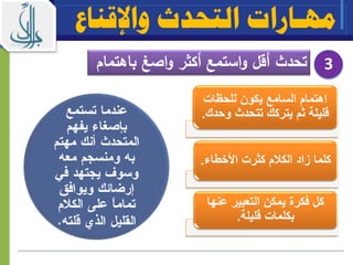 ‫واإلقناع‬ ‫التحدث‬ ‫مهـارات‬
‫باه‬ ‫اصغ‬‫و‬ ‫أكثر‬ ‫استمع‬‫و‬ ‫أقل‬ ‫تحدث‬‫تمام‬ 3
‫للحيات‬ ‫يكون‬ ‫السامع‬ ‫اهتمام‬
‫وح‬ ‫تتحدث‬ ‫يتركك‬ ‫ثم‬ ‫قليلة‬‫دك‬.
‫األخطاء‬ ‫كثرت‬ ‫م‬ ‫الك‬ ‫زاد‬ ‫كلما‬.
‫عن‬ ‫التعبير‬ ‫يمكن‬ ‫فكرة‬ ‫كل‬‫ها‬
‫قليلة‬ ‫بكلمات‬.
 
