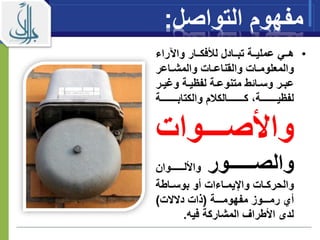 ‫مفهوم‬‫الت‬‫وا‬‫صل‬:
•‫راء‬ ‫وا‬ ‫ااار‬‫ا‬‫لألفك‬ ‫ااادل‬‫ا‬‫تب‬ ‫ااة‬‫ا‬‫عملي‬ ‫ااي‬‫ا‬‫ه‬
‫ااعر‬‫ا‬‫والمش‬ ‫اات‬‫ا‬‫والقناع‬ ‫اات‬‫ا‬‫والمعلوم‬
‫ا‬‫ا‬‫ومي‬ ‫اة‬‫ا‬‫لفيي‬ ‫اة‬‫ا‬‫متنوع‬ ‫ااةط‬‫ا‬‫وس‬ ‫ار‬‫ا‬‫عب‬‫ر‬
‫ااااااااااة‬‫ا‬‫والكتاب‬ ‫م‬ ‫ااااااااااالك‬‫ا‬‫ك‬ ‫ااااااااااة‬‫ا‬‫لفيي‬
‫اااااوات‬‫ا‬‫واألص‬
‫ااااااااور‬‫ا‬‫والص‬‫ااااااااوان‬‫ا‬‫واألل‬
‫اات‬‫ا‬‫والحرك‬‫ااءات‬‫ا‬‫واإليم‬‫ااطة‬‫ا‬‫بوس‬ ‫أو‬
‫ااااة‬‫ا‬‫مفهوم‬ ‫ااااوز‬‫ا‬‫رم‬ ‫أي‬(‫دالالت‬ ‫ذات‬)
‫فيه‬ ‫المشاركة‬ ‫األطراف‬ ‫لدى‬.
 