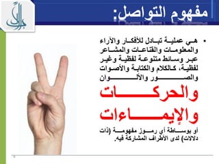 ‫مفهوم‬‫الت‬‫وا‬‫صل‬:
•‫راء‬ ‫وا‬ ‫اااار‬‫ا‬‫لألفك‬ ‫تباااادل‬ ‫اااة‬‫ا‬‫عملي‬ ‫هاااي‬
‫اااعر‬‫ا‬‫والمش‬ ‫ااات‬‫ا‬‫والقناع‬ ‫ااات‬‫ا‬‫والمعلوم‬
‫اار‬‫ا‬‫ومي‬ ‫ااة‬‫ا‬‫لفيي‬ ‫ااة‬‫ا‬‫متنوع‬ ‫اااةط‬‫ا‬‫وس‬ ‫اار‬‫ا‬‫عب‬
‫م‬ ‫االك‬‫ا‬‫ك‬ ‫اة‬‫ا‬‫لفيي‬‫اوا‬‫ا‬‫واألص‬ ‫اة‬‫ا‬‫والكتاب‬‫ت‬
‫ااااااااااااااااااااااااوان‬‫ا‬‫واألل‬ ‫ااااااااااااااااااااااااور‬‫ا‬‫والص‬
‫اااااااااااااات‬‫ا‬‫والحرك‬
‫اـاءات‬‫ا‬‫واإليمـــــ‬
‫ااااااة‬‫ا‬‫مفهوم‬ ‫ااااااوز‬‫ا‬‫رم‬ ‫أي‬ ‫اااااااطة‬‫ا‬‫بوس‬ ‫أو‬(‫ذات‬
‫دالالت‬)‫فيه‬ ‫المشاركة‬ ‫األطراف‬ ‫لدى‬.
9
 