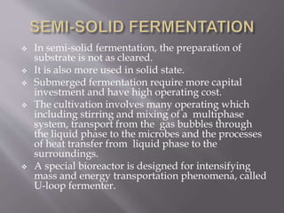  In semi-solid fermentation, the preparation of
substrate is not as cleared.
 It is also more used in solid state.
 Submerged fermentation require more capital
investment and have high operating cost.
 The cultivation involves many operating which
including stirring and mixing of a multiphase
system, transport from the gas bubbles through
the liquid phase to the microbes and the processes
of heat transfer from liquid phase to the
surroundings.
 A special bioreactor is designed for intensifying
mass and energy transportation phenomena, called
U-loop fermenter.
 