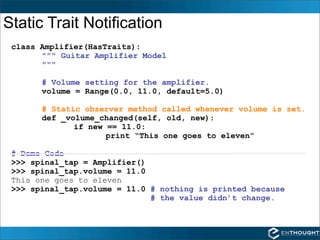 Static Trait Notification
 class Amplifier(HasTraits):
       """ Guitar Amplifier Model
       """

       # Volume setting for the amplifier.
       volume = Range(0.0, 11.0, default=5.0)

       # Static observer method called whenever volume is set.
       def _volume_changed(self, old, new):
              if new == 11.0:
                     print “This one goes to eleven”

 # Demo Code
 >>> spinal_tap = Amplifier()
 >>> spinal_tap.volume = 11.0
 This one goes to eleven
 >>> spinal_tap.volume = 11.0 # nothing is printed because
                              # the value didn’t change.
 