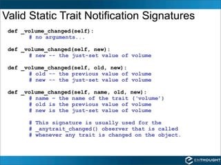 Valid Static Trait Notification Signatures
 def _volume_changed(self):
       # no arguments...

 def _volume_changed(self, new):
       # new -- the just-set value of volume

 def _volume_changed(self, old, new):
       # old -- the previous value of volume
       # new -- the just-set value of volume

 def _volume_changed(self, name, old,   new):
       # name – the name of the trait   (‘volume’)
       # old is the previous value of   volume
       # new is the just-set value of   volume

       # This signature is usually used for the
       # _anytrait_changed() observer that is called
       # whenever any trait is changed on the object.
 