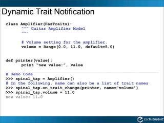 Dynamic Trait Notification
 class Amplifier(HasTraits):
       """ Guitar Amplifier Model
       """

       # Volume setting for the amplifier.
       volume = Range(0.0, 11.0, default=5.0)


 def printer(value):
       print “new value:”, value

 # Demo Code
 >>> spinal_tap = Amplifier()
 # In the following, name can also be a list of trait names
 >>> spinal_tap.on_trait_change(printer, name=‘volume’)
 >>> spinal_tap.volume = 11.0
 new value: 11.0
 