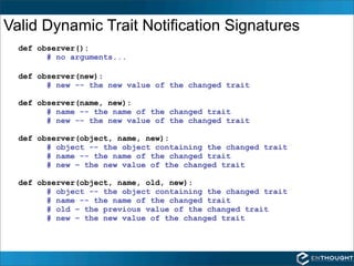 Valid Dynamic Trait Notification Signatures
  def observer():
        # no arguments...

  def observer(new):
        # new -- the new value of the changed trait

  def observer(name, new):
        # name -- the name of the changed trait
        # new -- the new value of the changed trait

  def observer(object, name, new):
        # object -- the object containing the changed trait
        # name -- the name of the changed trait
        # new – the new value of the changed trait

  def observer(object, name, old, new):
        # object -- the object containing the changed trait
        # name -- the name of the changed trait
        # old – the previous value of the changed trait
        # new – the new value of the changed trait
 