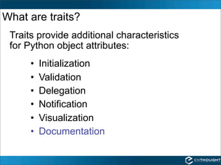 What are traits?
 Traits provide additional characteristics
 for Python object attributes:
      •   Initialization
      •   Validation
      •   Delegation
      •   Notification
      •   Visualization
      •   Documentation
 