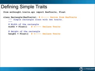 Defining Simple Traits
 from enthought.traits.api import HasTraits, Float

 class Rectangle(HasTraits): # <----- Derive from HasTraits
     """ Simple rectangle class with two traits.
     """
     # Width of the rectangle
     width = Float()   # <----- Declare Traits

    # Height of the rectangle
    height = Float() # <----- Declare Traits
 