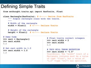 Defining Simple Traits
 from enthought.traits.api import HasTraits, Float

 class Rectangle(HasTraits): # <----- Derive from HasTraits
     """ Simple rectangle class with two traits.
     """
     # Width of the rectangle
     width = Float()   # <----- Declare Traits

     # Height of the rectangle
     height = Float() # <----- Declare Traits

 # Demo Code
                                     # Float traits convert integers
 >>> rect = Rectangle()
                                     >>> rect.width = 2
 >>> rect.width
                                     >>> rect.width
 0.0
                                     2.0
 # Set rect width to 1.0
                                     # THIS WILL THROW EXCEPTION
 >>> rect.width = 1.0
                                     >>> rect.width = "1.0"
 1.0
                                     TraitError: The 'width' trait of a
                                     Rectangle instance must be a value
                                     of type 'float', but a value of
                                     '1.0' <type 'str'> was specified.
 