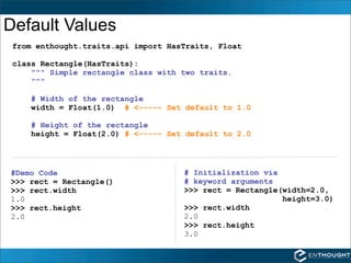 Default Values
 from enthought.traits.api import HasTraits, Float

 class Rectangle(HasTraits):
     """ Simple rectangle class with two traits.
     """

    # Width of the rectangle
    width = Float(1.0) # <----- Set default to 1.0

    # Height of the rectangle
    height = Float(2.0) # <----- Set default to 2.0




#Demo Code                           # Initialization via
>>> rect = Rectangle()               # keyword arguments
>>> rect.width                       >>> rect = Rectangle(width=2.0,
1.0                                                       height=3.0)
>>> rect.height                      >>> rect.width
2.0                                  2.0
                                     >>> rect.height
                                     3.0
 