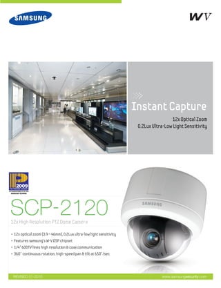 SCP-2120
• 12x optical zoom (3.9 ~ 46mm), 0.2Lux ultra-low light sensitivity
• Features samsung’s W-V DSP chipset
• 1/4” 600TV lines high resolution & coax communication
• 360° continuous rotation, high-speed pan & tilt at 650°/sec
www.samsungsecurity.com
12x High Resolution PTZ Dome Camera
12x Optical Zoom
0.2Lux Ultra-Low Light Sensitivity
Instant Capture
REVISED 01-2010
 