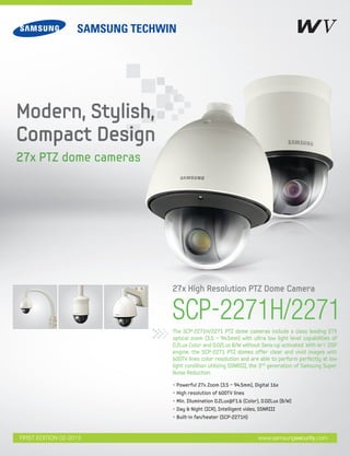 SCP-2271H/2271The SCP-2271H/2271 PTZ dome cameras include a class leading 27X
optical zoom (3.5 ~ 94.5mm) with ultra low light level capabilities of
0.2Lux Color and 0.02Lux B/W without Sens-up activated. With W-V DSP
engine, the SCP-2271 PTZ domes offer clear and vivid images with
600TV lines color resolution and are able to perform perfectly at low
light condition utilizing SSNRIII, the 3rd generation of Samsung Super
Noise Reduction.
27x High Resolution PTZ Dome Camera
Modern, Stylish,
Compact Design
27x PTZ dome cameras
• Powerful 27x Zoom (3.5 ~ 94.5mm), Digital 16x
• High resolution of 600TV lines
• Min. Illumination 0.2Lux@F1.6 (Color), 0.02Lux (B/W)
• Day & Night (ICR), Intelligent video, SSNRIII
• Built-in fan/heater (SCP-2271H)
www.samsungsecurity.comFIRST EDITION 02-2013
 
