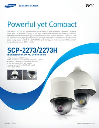 www.samsungsecurity.comREVISED 11-2013
The SCP-2273/2273H is a high-resolution 680TV lines PTZ dome that hosts a powerful 27x optical
zoom lens. The excellent 0.2/0.01Lux low light performance is further enhanced by Samsungs
SSNRIII noise reduction technology. Advanced features further improve the dome’s capabilities such
as; alarm schedules, highlight compensation, privacy masks and two control options RS-485 and the
cable saving coaxial control. The SCP-2373H is protected against dust, heavy rain (IP66) and high
temperature variations -50°C ~ +55°C.
• High resolution of 680TV lines	
• Min. illumination 0.2Lux@F1.6 (Color), 0.01Lux (B/W) 	
• Powerful 27x Zoom (3.5 ~ 94.5mm), Digital 16x	
• True Day & Night (ICR), MD, SSNRIII 	
• Coaxial control (Pelco-C), RS-485, 24V AC	
• IP66 (SCP-2273H)	
Powerful yet Compact
SCP-2273/2273HHigh Resolution 27x PTZ Dome Camera
 