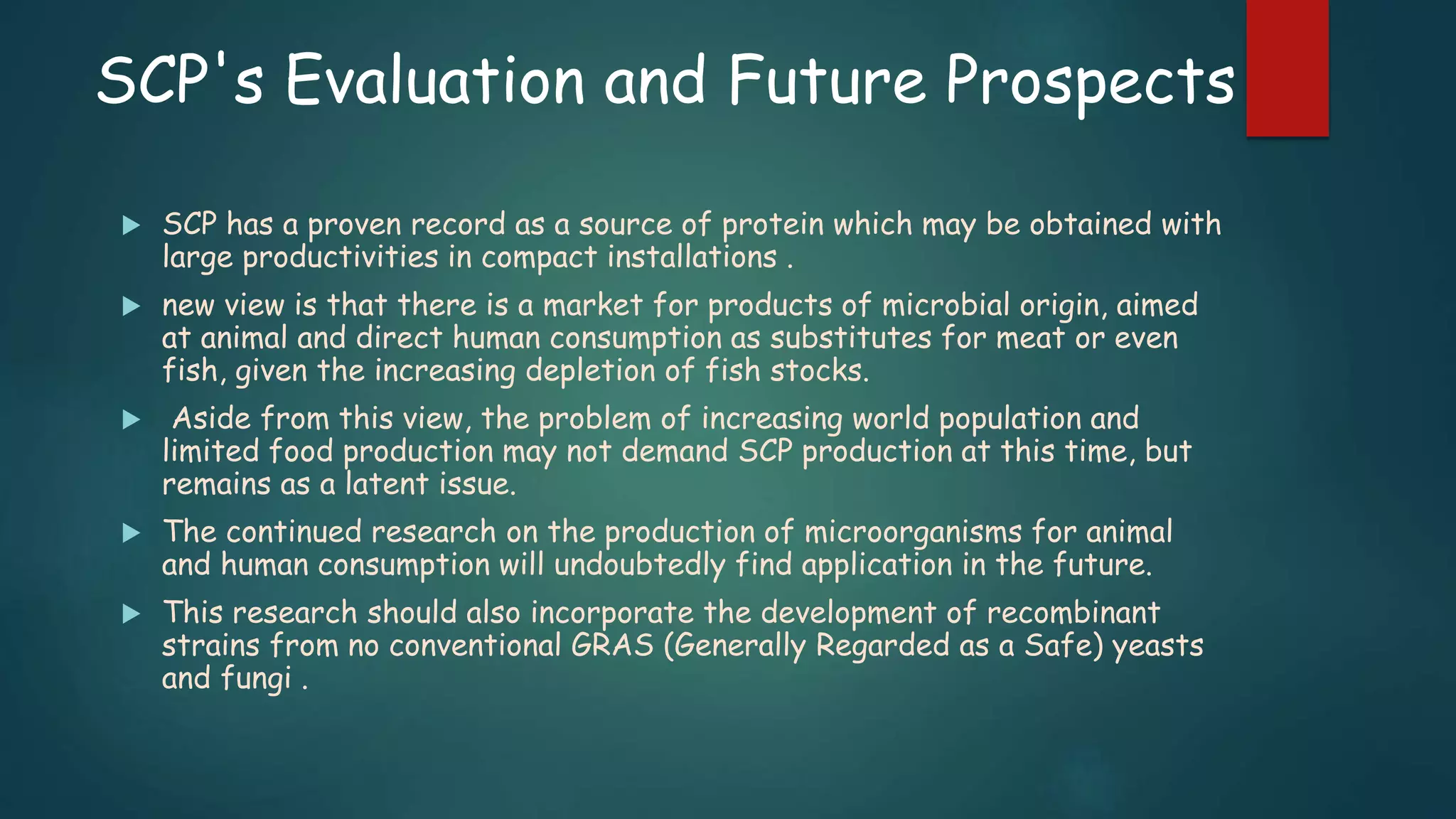 SCP's Evaluation and Future Prospects
 SCP has a proven record as a source of protein which may be obtained with
large productivities in compact installations .
 new view is that there is a market for products of microbial origin, aimed
at animal and direct human consumption as substitutes for meat or even
fish, given the increasing depletion of fish stocks.
 Aside from this view, the problem of increasing world population and
limited food production may not demand SCP production at this time, but
remains as a latent issue.
 The continued research on the production of microorganisms for animal
and human consumption will undoubtedly find application in the future.
 This research should also incorporate the development of recombinant
strains from no conventional GRAS (Generally Regarded as a Safe) yeasts
and fungi .
 