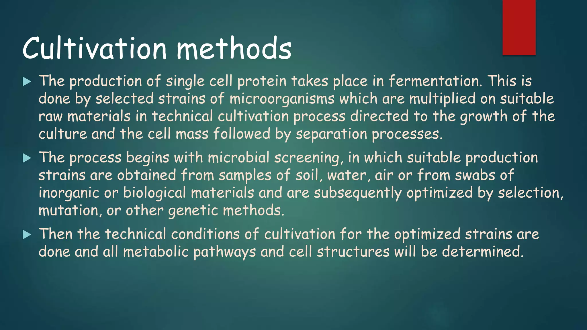 Cultivation methods
 The production of single cell protein takes place in fermentation. This is
done by selected strains of microorganisms which are multiplied on suitable
raw materials in technical cultivation process directed to the growth of the
culture and the cell mass followed by separation processes.
 The process begins with microbial screening, in which suitable production
strains are obtained from samples of soil, water, air or from swabs of
inorganic or biological materials and are subsequently optimized by selection,
mutation, or other genetic methods.
 Then the technical conditions of cultivation for the optimized strains are
done and all metabolic pathways and cell structures will be determined.
 