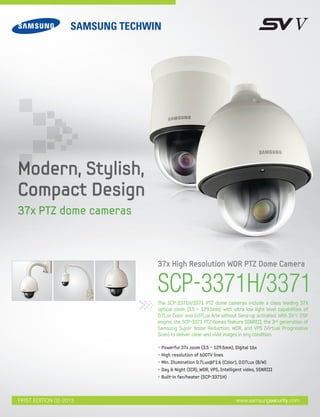 SCP-3371H/3371The SCP-3371H/3371 PTZ dome cameras include a class leading 37X
optical zoom (3.5 ~ 129.5mm) with ultra low light level capabilities of
0.7Lux Color and 0.07Lux B/W without Sens-up activated. With SV-V DSP
engine, the SCP-3371 PTZ domes feature SSNRIII, the 3rd generation of
Samsung Super Noise Reduction, WDR, and VPS (Virtual Progressive
Scan) to deliver clear and vivid images in any condition.
37x High Resolution WDR PTZ Dome Camera
• Powerful 37x zoom (3.5 ~ 129.5mm), Digital 16x
• High resolution of 600TV lines
• Min. Illumination 0.7Lux@F1.6 (Color), 0.07Lux (B/W)
• Day & Night (ICR), WDR, VPS, Intelligent video, SSNRIII
• Built-in fan/heater (SCP-3371H)
www.samsungsecurity.comFIRST EDITION 02-2013
Modern, Stylish,
Compact Design
37x PTZ dome cameras
 
