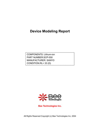 Device Modeling Report




   COMPONENTS: Lithium-ion
   PART NUMBER:SCP-550
   MANUFACTURER: SANYO
   CONDITION:RL= 33 (Ω)




                Bee Technologies Inc.



All Rights Reserved Copyright (c) Bee Technologies Inc. 2004
 