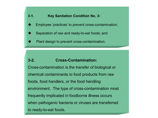 3-1. Key Sanitation Condition No. 3:
 Employee ‘practices’ to prevent cross-contamination;
 Separation of raw and ready-to-eat foods; and
 Plant design to prevent cross-contamination.
3-2. Cross-Contamination:
Cross-contamination is the transfer of biological or
chemical contaminants to food products from raw
foods, food handlers, or the food handling
environment. The type of cross-contamination most
frequently implicated in foodborne illness occurs
when pathogenic bacteria or viruses are transferred
to ready-to-eat foods.
 