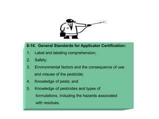 8-16. General Standards for Applicator Certification:
1. Label and labeling comprehension;
2. Safety;
3. Environmental factors and the consequence of use
and misuse of the pesticide;
4. Knowledge of pests; and
5. Knowledge of pesticides and types of
formulations, including the hazards associated
with residues.
 