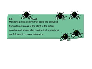 8-3. Goal:
Monitoring must confirm that pests are excluded
from relevant areas of the plant to the extent
possible and should also confirm that procedures
are followed to prevent infestation.
 