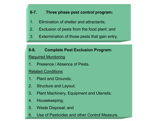 8-7. Three phase pest control program:
1. Elimination of shelter and attractants;
2. Exclusion of pests from the food plant; and
3. Extermination of those pests that gain entry.
8-8. Complete Pest Exclusion Program:
Required Monitoring
1. Presence / Absence of Pests.
Related Conditions
1. Plant and Grounds;
2. Structure and Layout;
3. Plant Machinery, Equipment and Utensils;
4. Housekeeping;
5. Waste Disposal; and
6. Use of Pesticides and other Control Measure.
 